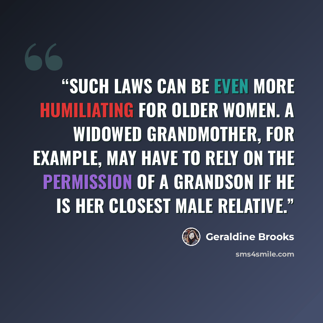 “Such laws can be even more humiliating for older women. A widowed grandmother, for example, may have to rely on the permission of a grandson if he is her closest male relative.” quote by Geraldine Brooks
