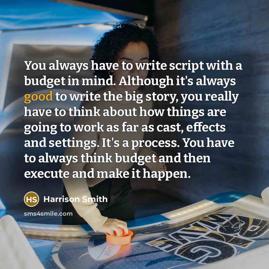 “You always have to write script with a budget in mind. Although it's always good to write the big story, you really have to think about how things are going to work as far as cast, effects and settings. It's a process. You have to always think budget and then execute and make it happen.” quote by Harrison Smith