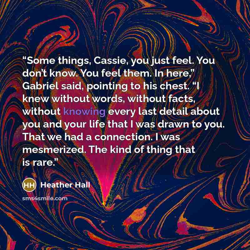 “Some things, Cassie, you just feel. You don’t know. You feel them. In here,” Gabriel said, pointing to his chest. “I knew without words, without facts, without knowing every last detail about you and your life that I was drawn to you. That we had a connection. I was mesmerized. The kind of thing…” quote by Heather Hall