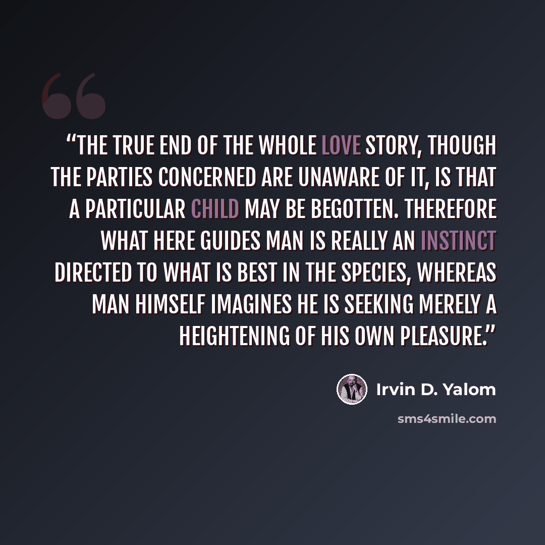 “The true end of the whole love story, though the parties concerned are unaware of it, is that a particular child may be begotten. Therefore what here guides man is really an instinct directed to what is best in the species, whereas man himself imagines he is seeking merely a heightening of his own…” quote by Irvin D. Yalom