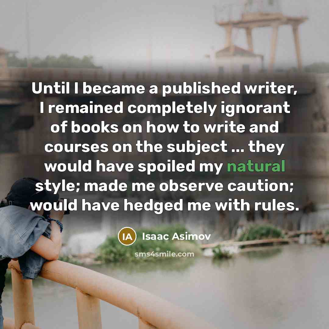 “Until I became a published writer, I remained completely ignorant of books on how to write and courses on the subject ... they would have spoiled my natural style; made me observe caution; would have hedged me with rules.” quote by Isaac Asimov