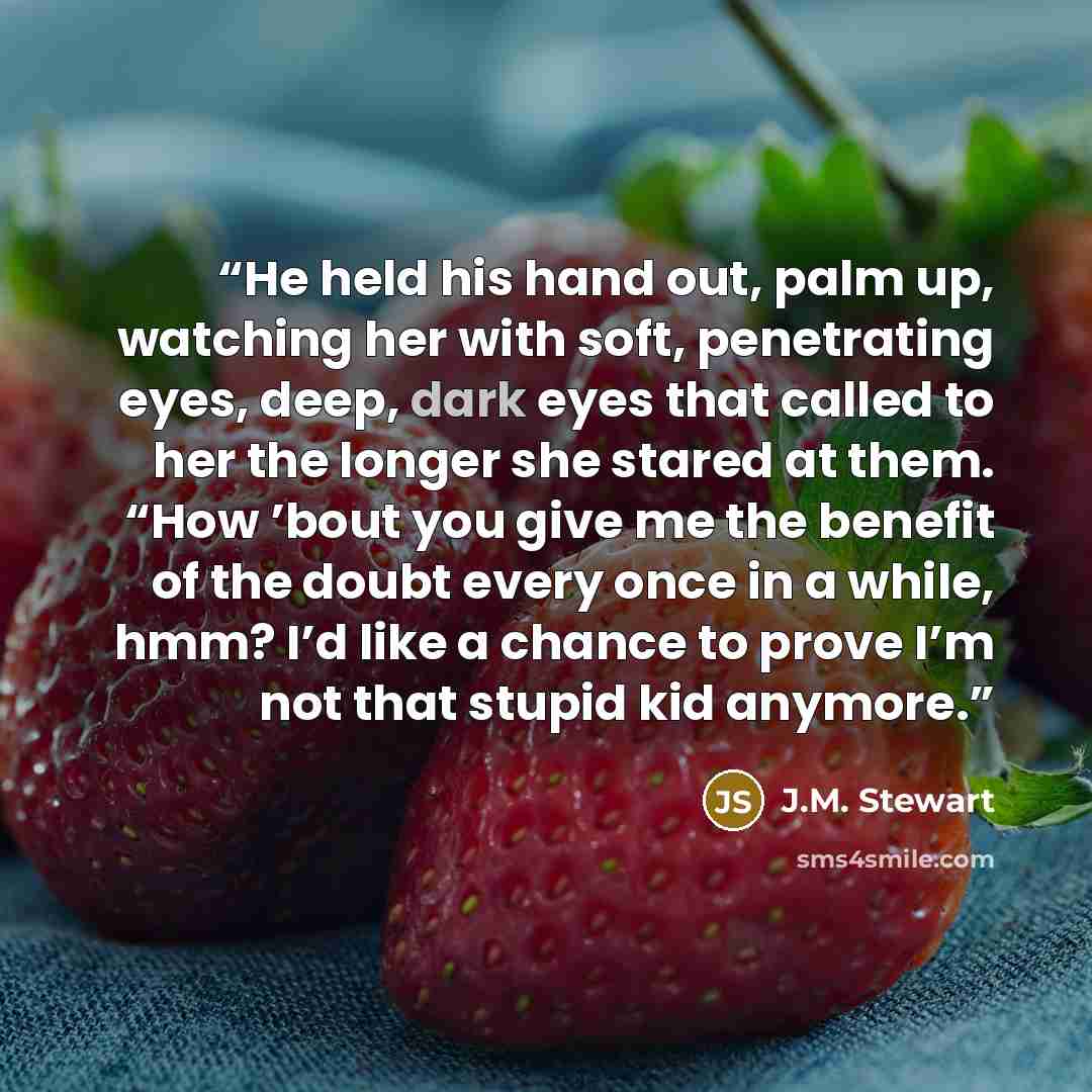 “He held his hand out, palm up, watching her with soft, penetrating eyes, deep, dark eyes that called to her the longer she stared at them. “How ’bout you give me the benefit of the doubt every once in a while, hmm? I’d like a chance to prove I’m not that stupid kid anymore.” quote by J.M. Stewart
