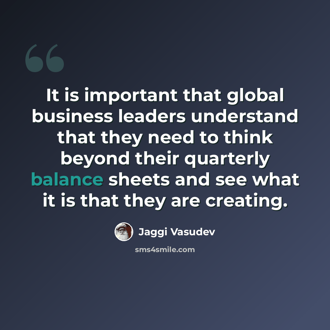 “It is important that global business leaders understand that they need to think beyond their quarterly balance sheets and see what it is that they are creating.” quote by Jaggi Vasudev