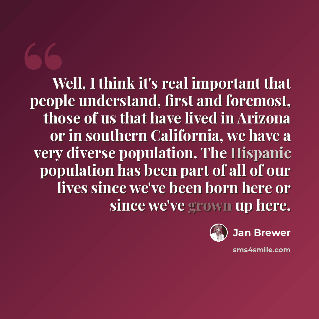 “Well, I think it's real important that people understand, first and foremost, those of us that have lived in Arizona or in southern California, we have a very diverse population. The Hispanic population has been part of all of our lives since we've been born here or since we've grown up here.” quote by Jan Brewer