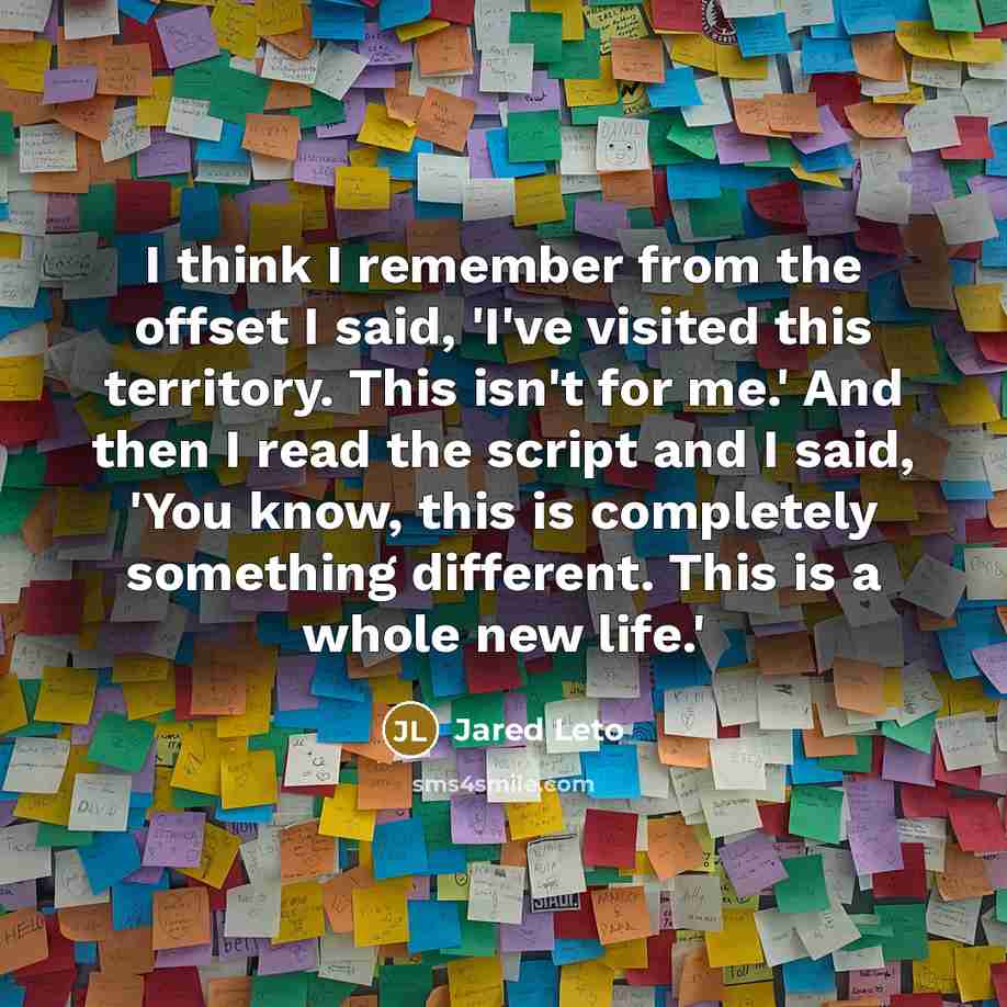 “I think I remember from the offset I said, 'I've visited this territory. This isn't for me.' And then I read the script and I said, 'You know, this is completely something different. This is a whole new life.'” quote by Jared Leto
