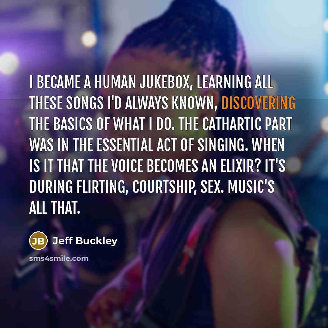 “I became a human jukebox, learning all these songs I'd always known, discovering the basics of what I do. The cathartic part was in the essential act of singing. When is it that the voice becomes an elixir? It's during flirting, courtship, sex. Music's all that.” quote by Jeff Buckley