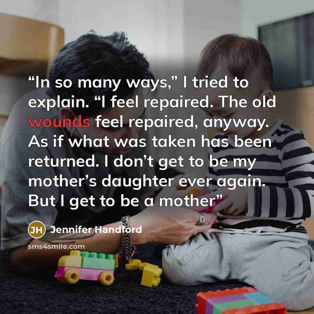 “In so many ways,” I tried to explain. “I feel repaired. The old wounds feel repaired, anyway. As if what was taken has been returned. I don’t get to be my mother’s daughter ever again. But I get to be a mother” quote by Jennifer Handford