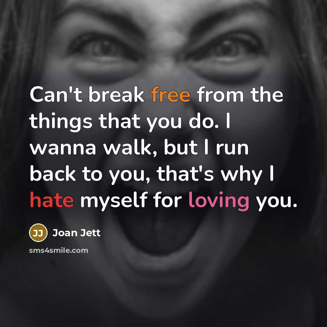 “Can't break free from the things that you do. I wanna walk, but I run back to you, that's why I hate myself for loving you.” quote by Joan Jett