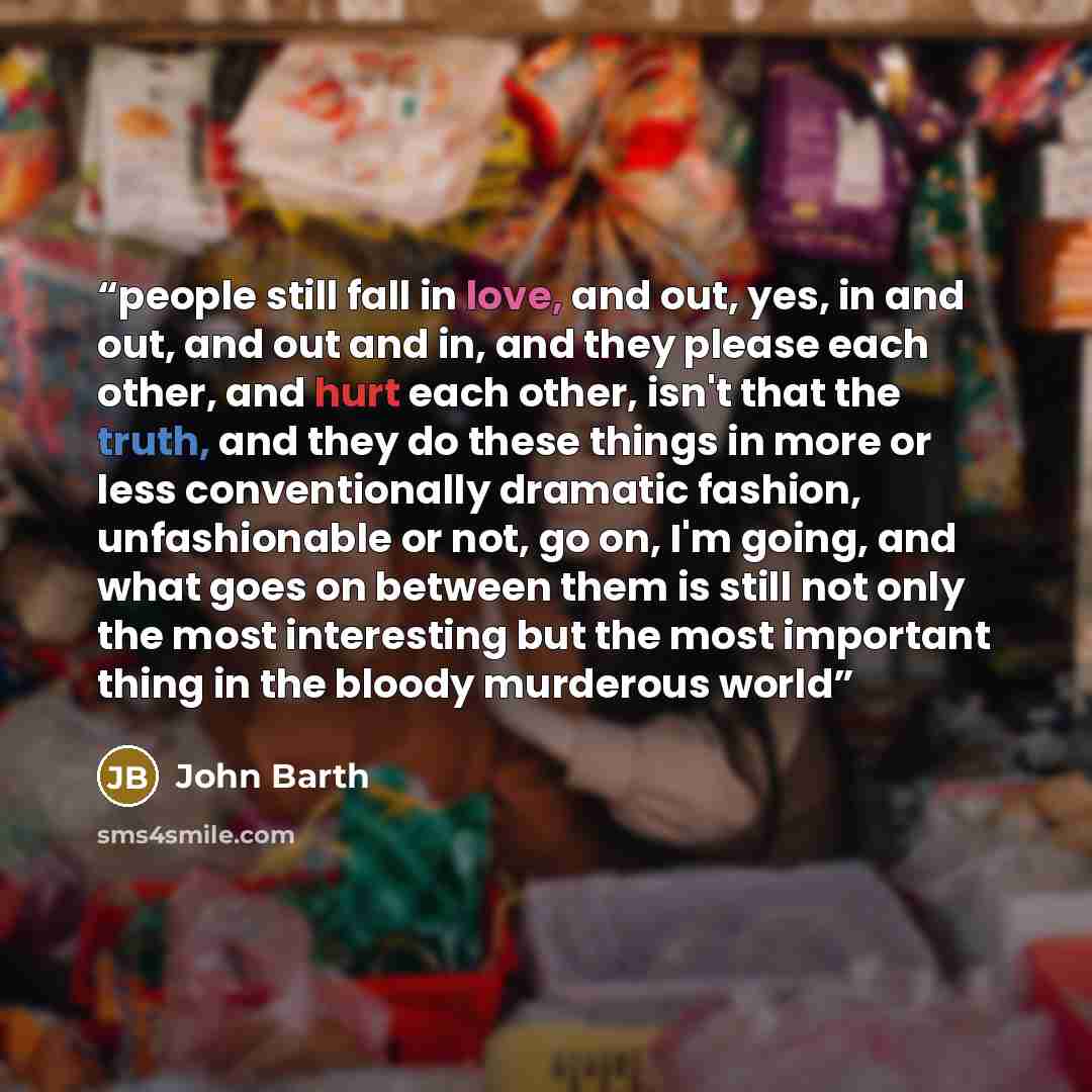“people still fall in love, and out, yes, in and out, and out and in, and they please each other, and hurt each other, isn't that the truth, and they do these things in more or less conventionally dramatic fashion, unfashionable or not, go on, I'm going, and what goes on between them is still not…” quote by John Barth