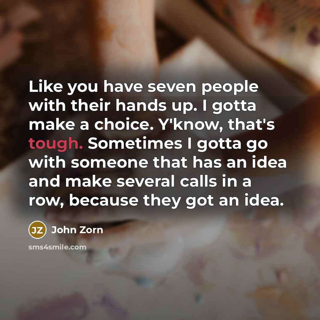 “Like you have seven people with their hands up. I gotta make a choice. Y'know, that's tough. Sometimes I gotta go with someone that has an idea and make several calls in a row, because they got an idea.” quote by John Zorn