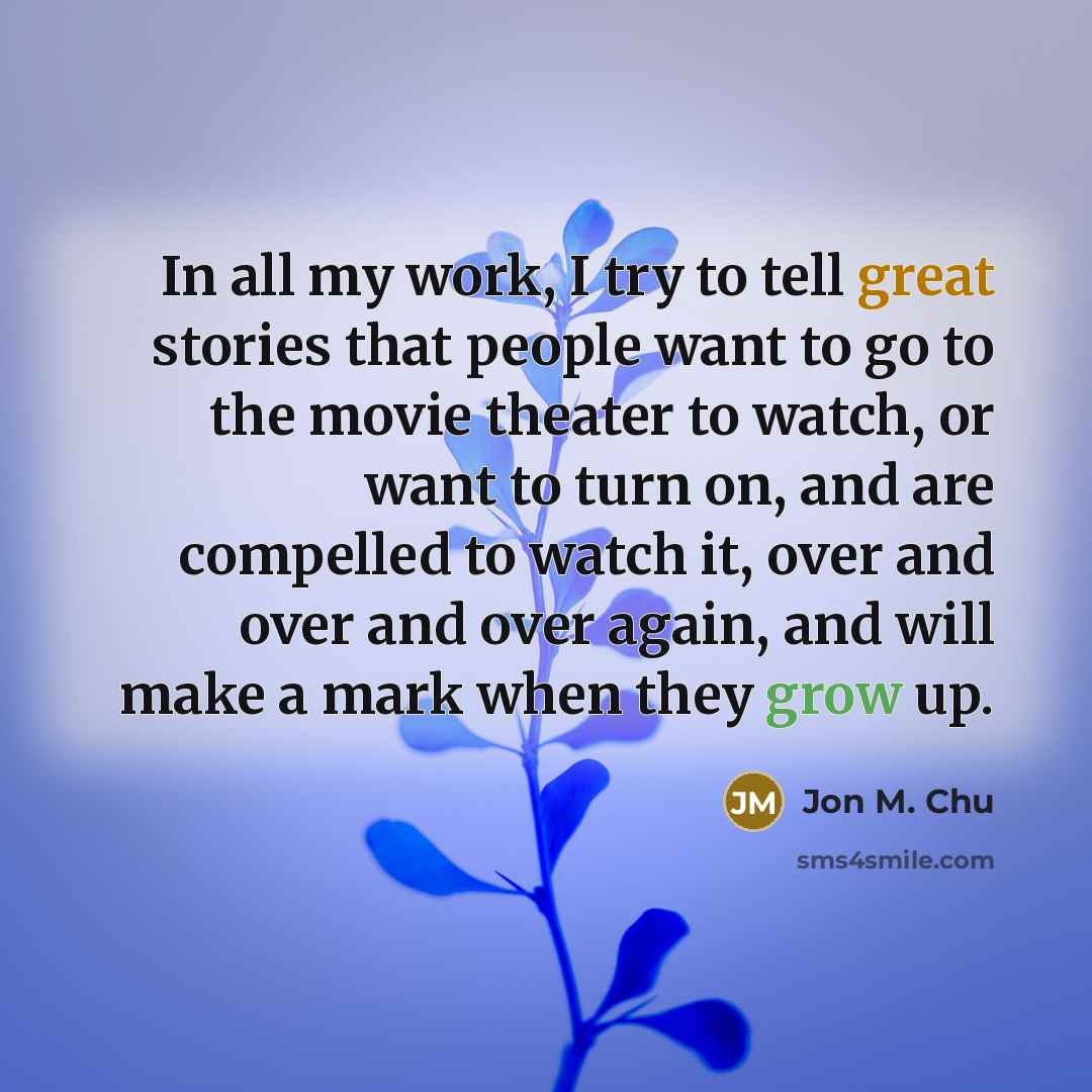 “In all my work, I try to tell great stories that people want to go to the movie theater to watch, or want to turn on, and are compelled to watch it, over and over and over again, and will make a mark when they grow up.” quote by Jon M. Chu