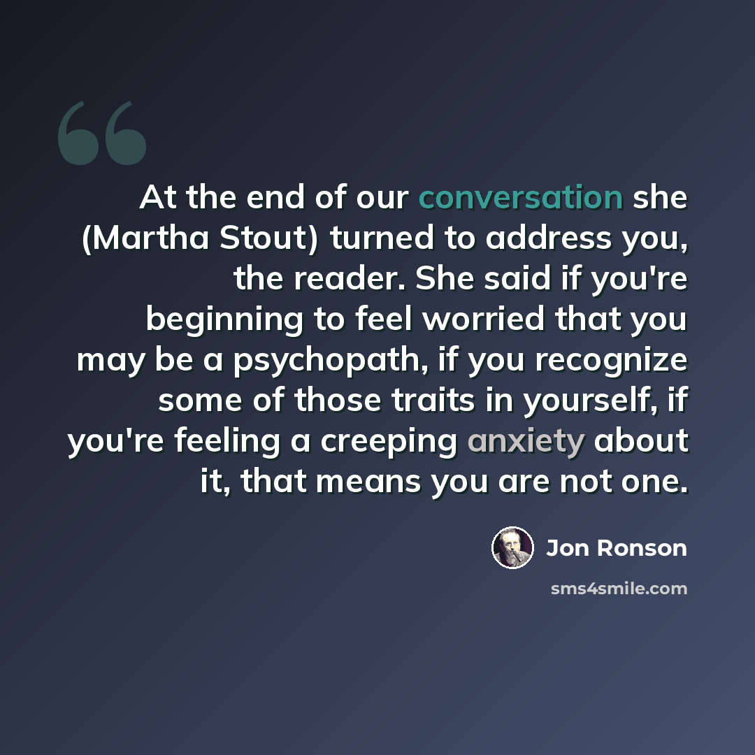 “At the end of our conversation she (Martha Stout) turned to address you, the reader. She said if you're beginning to feel worried that you may be a psychopath, if you recognize some of those traits in yourself, if you're feeling a creeping anxiety about it, that means you are not one.” quote by Jon Ronson