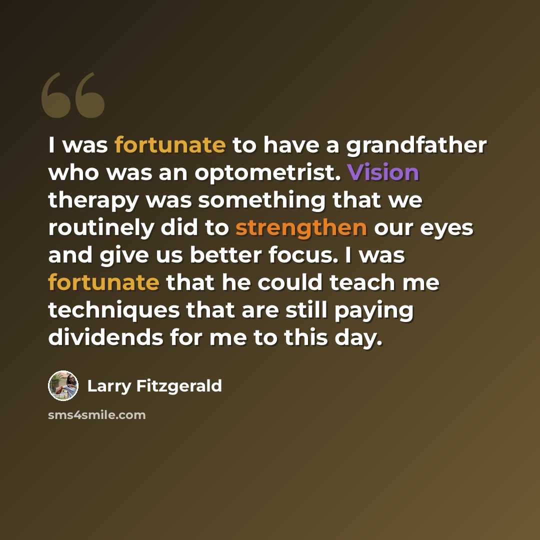 “I was fortunate to have a grandfather who was an optometrist. Vision therapy was something that we routinely did to strengthen our eyes and give us better focus. I was fortunate that he could teach me techniques that are still paying dividends for me to this day.” quote by Larry Fitzgerald