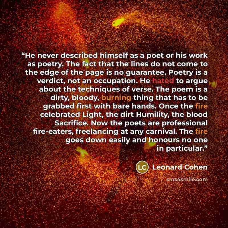 “He never described himself as a poet or his work as poetry. The fact that the lines do not come to the edge of the page is no guarantee. Poetry is a verdict, not an occupation. He hated to argue about the techniques of verse. The poem is a dirty, bloody, burning thing that has to be grabbed first…” quote by Leonard Cohen