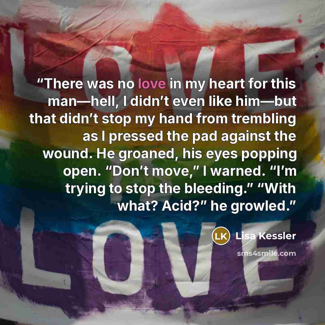 “There was no love in my heart for this man—hell, I didn’t even like him—but that didn’t stop my hand from trembling as I pressed the pad against the wound. He groaned, his eyes popping open. “Don’t move,” I warned. “I’m trying to stop the bleeding.” “With what? Acid?” he growled.” quote by Lisa Kessler