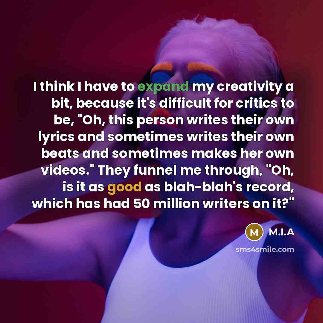 “I think I have to expand my creativity a bit, because it's difficult for critics to be, "Oh, this person writes their own lyrics and sometimes writes their own beats and sometimes makes her own videos." They funnel me through, "Oh, is it as good as blah-blah's record, which has had 50 million…” quote by M.I.A