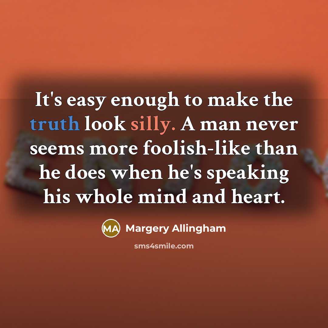 “It's easy enough to make the truth look silly. A man never seems more foolish-like than he does when he's speaking his whole mind and heart.” quote by Margery Allingham