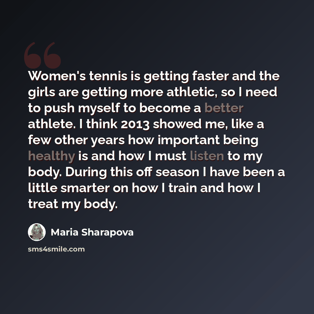 “Women's tennis is getting faster and the girls are getting more athletic, so I need to push myself to become a better athlete. I think 2013 showed me, like a few other years how important being healthy is and how I must listen to my body. During this off season I have been a little smarter on how…” quote by Maria Sharapova