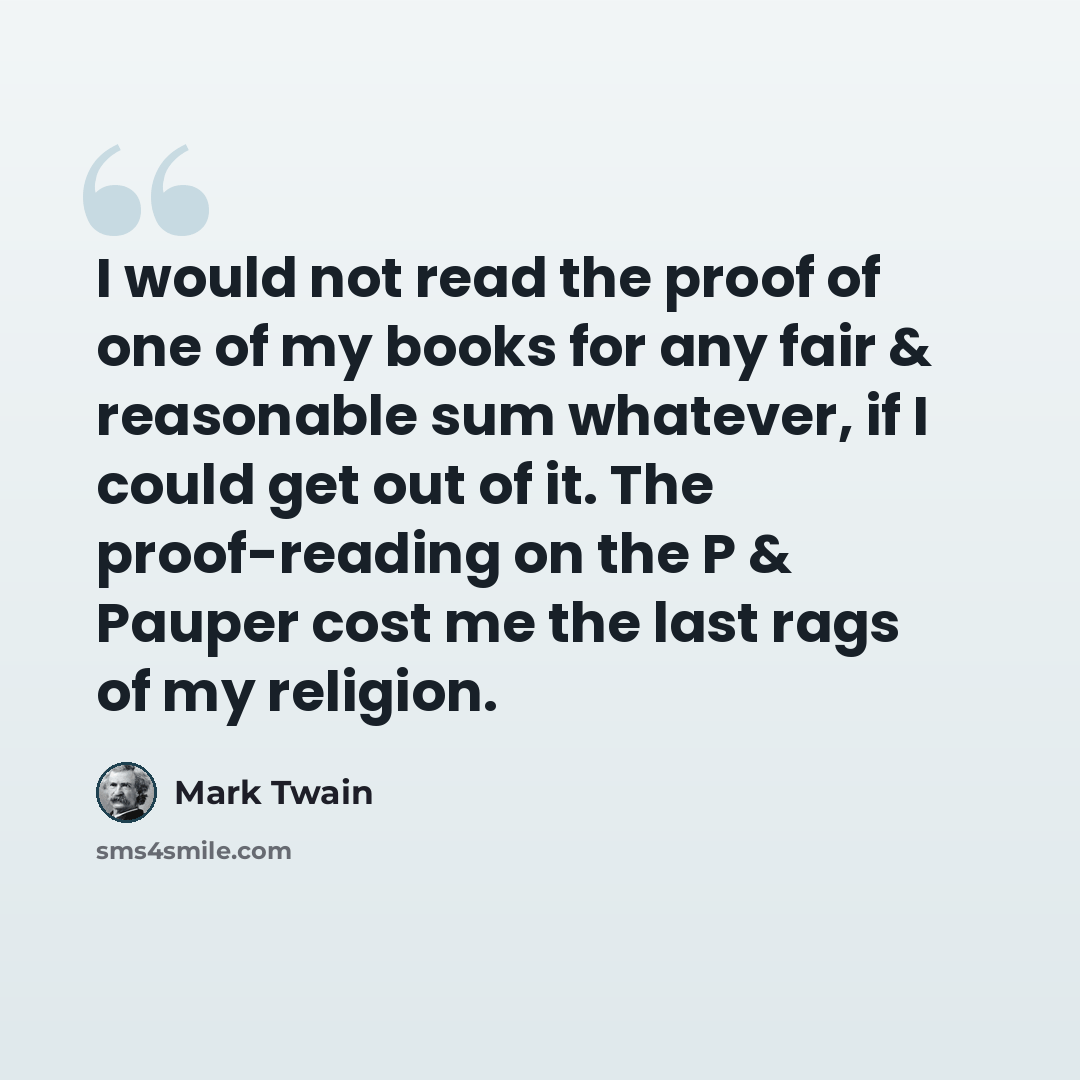 “I would not read the proof of one of my books for any fair & reasonable sum whatever, if I could get out of it. The proof-reading on the P & Pauper cost me the last rags of my religion.” quote by Mark Twain