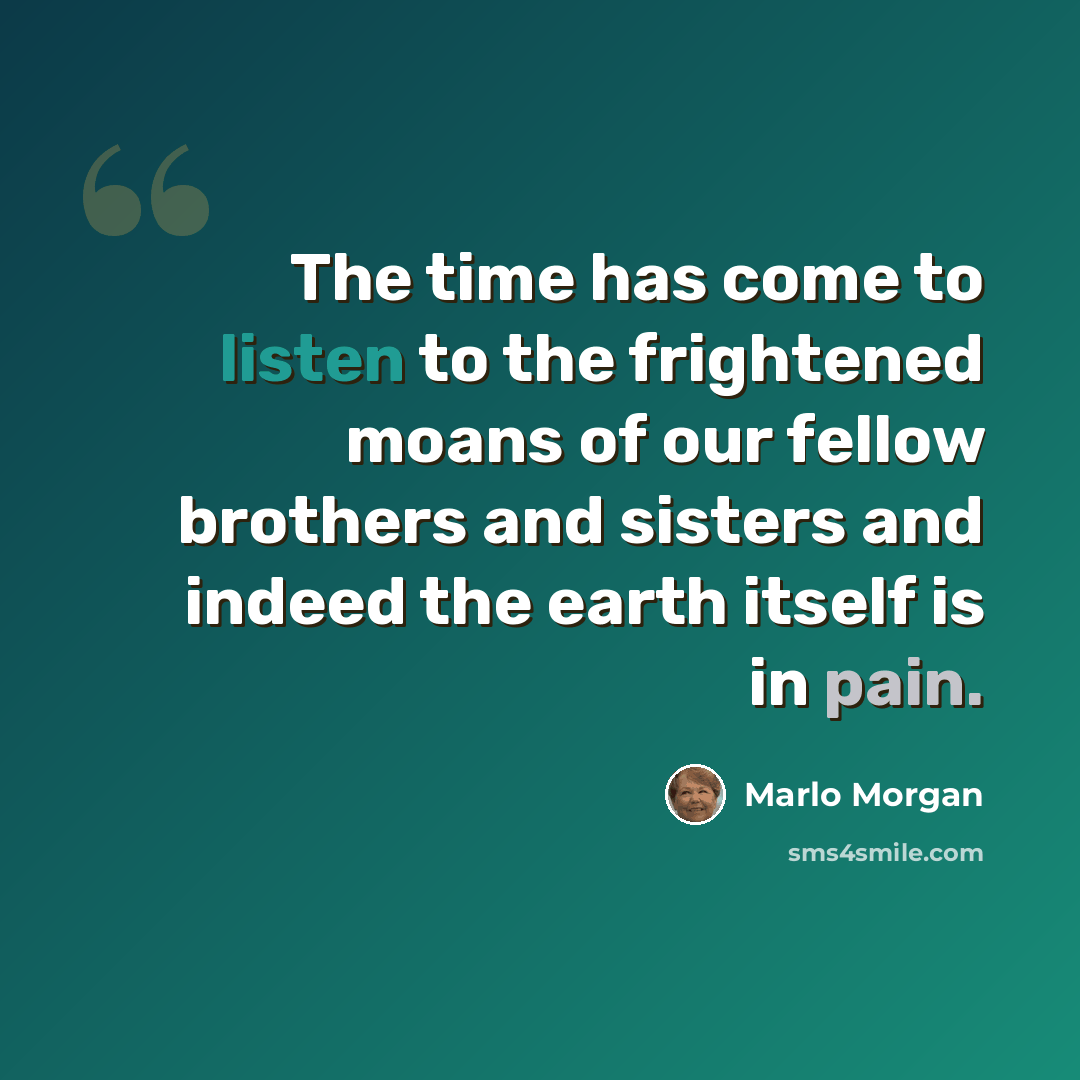 “The time has come to listen to the frightened moans of our fellow brothers and sisters and indeed the earth itself is in pain.” quote by Marlo Morgan