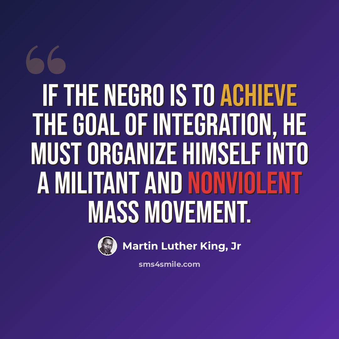“If the Negro is to achieve the goal of integration, he must organize himself into a militant and nonviolent mass movement.” quote by Martin Luther King, Jr