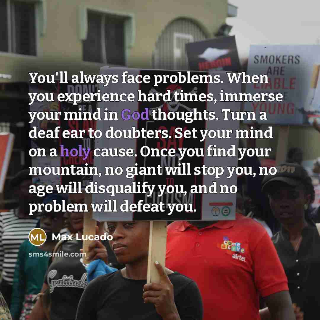 “You'll always face problems. When you experience hard times, immerse your mind in God thoughts. Turn a deaf ear to doubters. Set your mind on a holy cause. Once you find your mountain, no giant will stop you, no age will disqualify you, and no problem will defeat you.” quote by Max Lucado