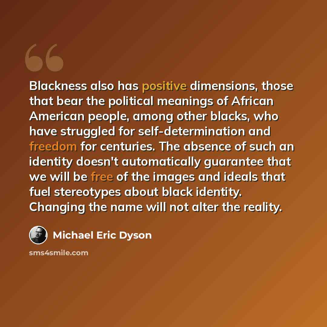 “Blackness also has positive dimensions, those that bear the political meanings of African American people, among other blacks, who have struggled for self-determination and freedom for centuries. The absence of such an identity doesn't automatically guarantee that we will be free of the images and…” quote by Michael Eric Dyson