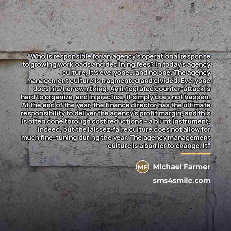 “Who is responsible for an agency’s operational response to growing workloads and declining fees? In today’s agency culture, it’s everyone… and no one. The agency management culture is fragmented and divided. Everyone does his/her own thing. An integrated counter-attack is hard to organize, and in…” quote by Michael Farmer