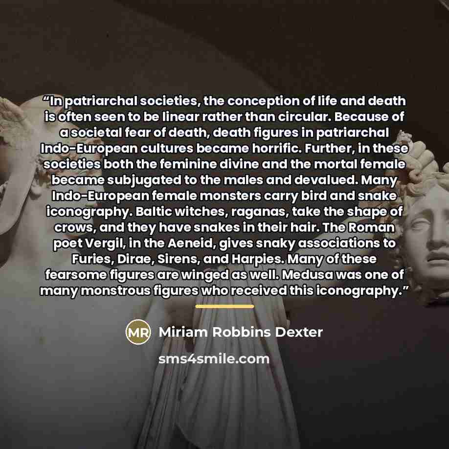 “In patriarchal societies, the conception of life and death is often seen to be linear rather than circular. Because of a societal fear of death, death figures in patriarchal Indo-European cultures became horrific. Further, in these societies both the feminine divine and the mortal female became…” quote by Miriam Robbins Dexter