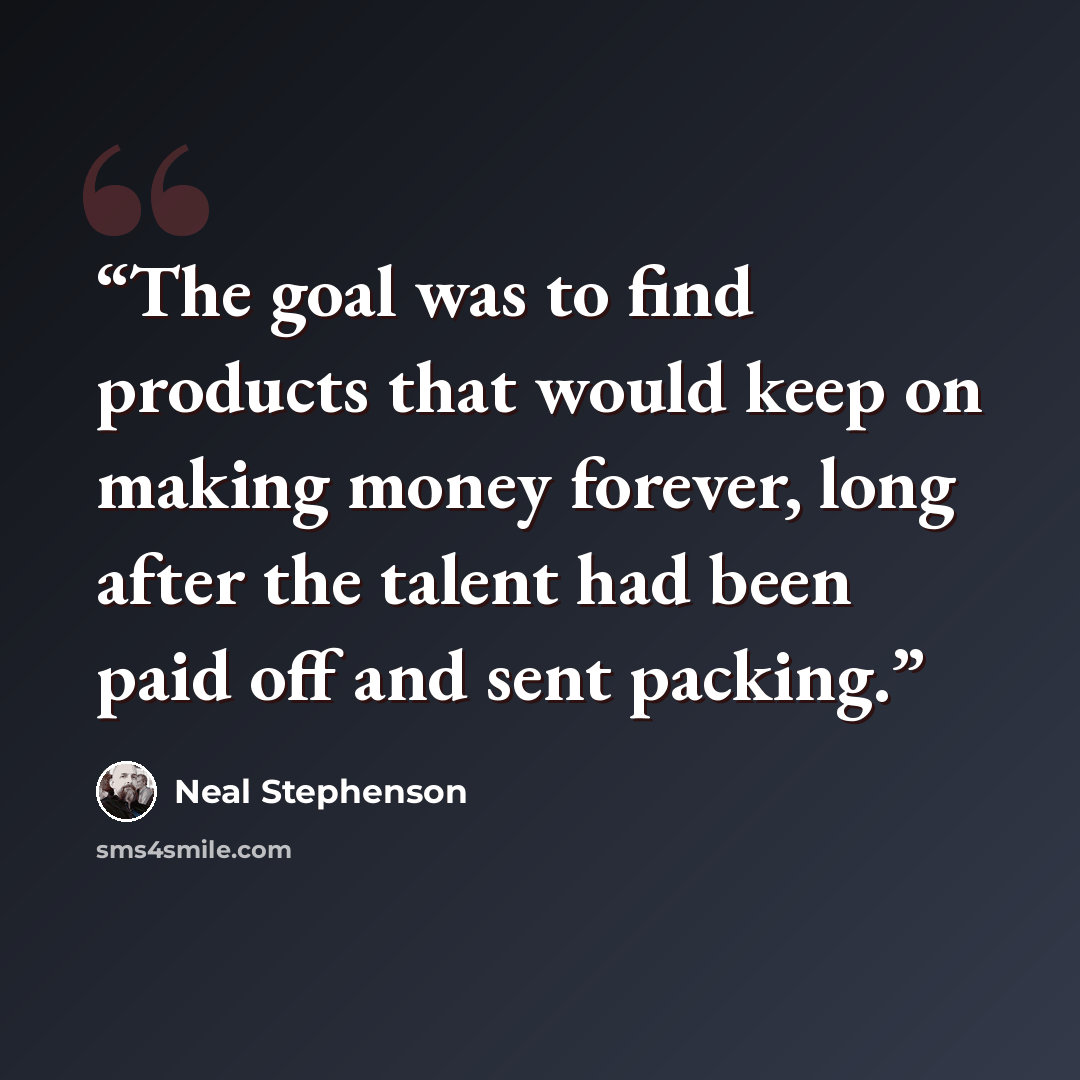 “The goal was to find products that would keep on making money forever, long after the talent had been paid off and sent packing.” quote by Neal Stephenson