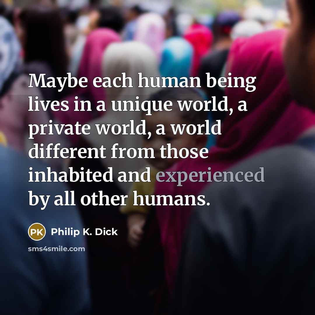 “Maybe each human being lives in a unique world, a private world, a world different from those inhabited and experienced by all other humans.” quote by Philip K. Dick