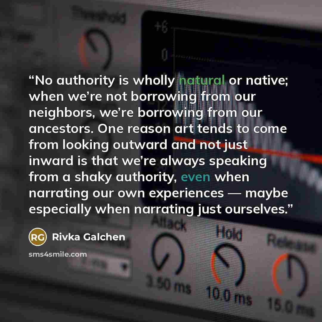 “No authority is wholly natural or native; when we’re not borrowing from our neighbors, we’re borrowing from our ancestors. One reason art tends to come from looking outward and not just inward is that we’re always speaking from a shaky authority, even when narrating our own experiences — maybe…” quote by Rivka Galchen