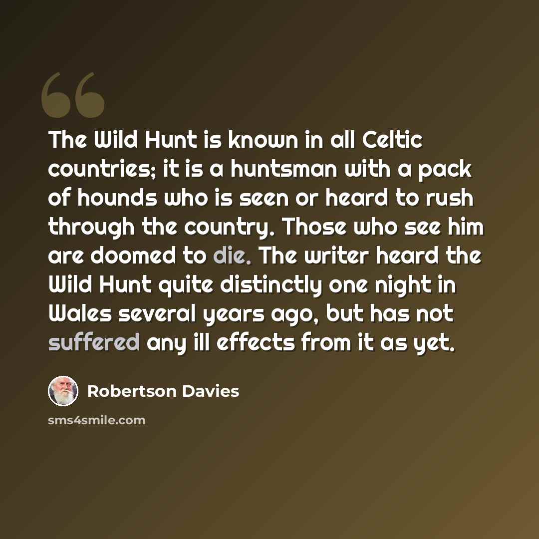 “The Wild Hunt is known in all Celtic countries; it is a huntsman with a pack of hounds who is seen or heard to rush through the country. Those who see him are doomed to die. The writer heard the Wild Hunt quite distinctly one night in Wales several years ago, but has not suffered any ill effects…” quote by Robertson Davies