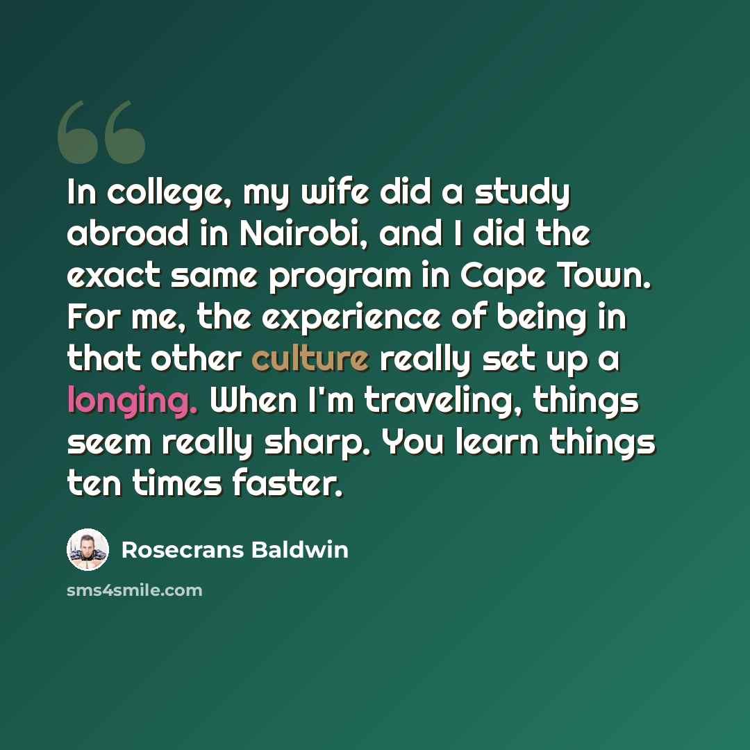 “In college, my wife did a study abroad in Nairobi, and I did the exact same program in Cape Town. For me, the experience of being in that other culture really set up a longing. When I'm traveling, things seem really sharp. You learn things ten times faster.” quote by Rosecrans Baldwin