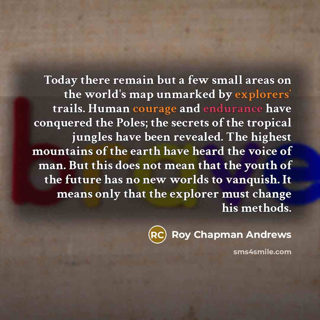 “Today there remain but a few small areas on the world's map unmarked by explorers' trails. Human courage and endurance have conquered the Poles; the secrets of the tropical jungles have been revealed. The highest mountains of the earth have heard the voice of man. But this does not mean that the…” quote by Roy Chapman Andrews