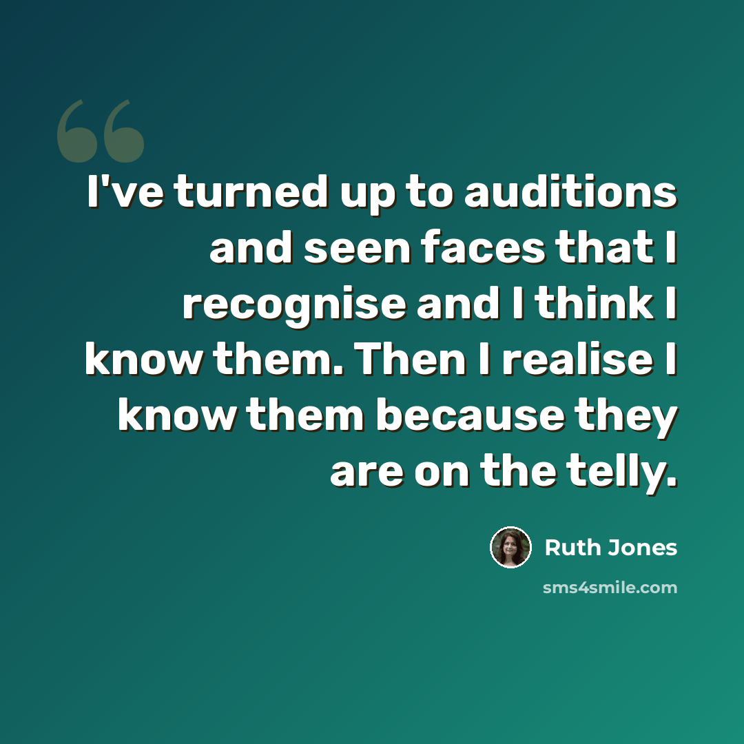 “I've turned up to auditions and seen faces that I recognise and I think I know them. Then I realise I know them because they are on the telly.” quote by Ruth Jones