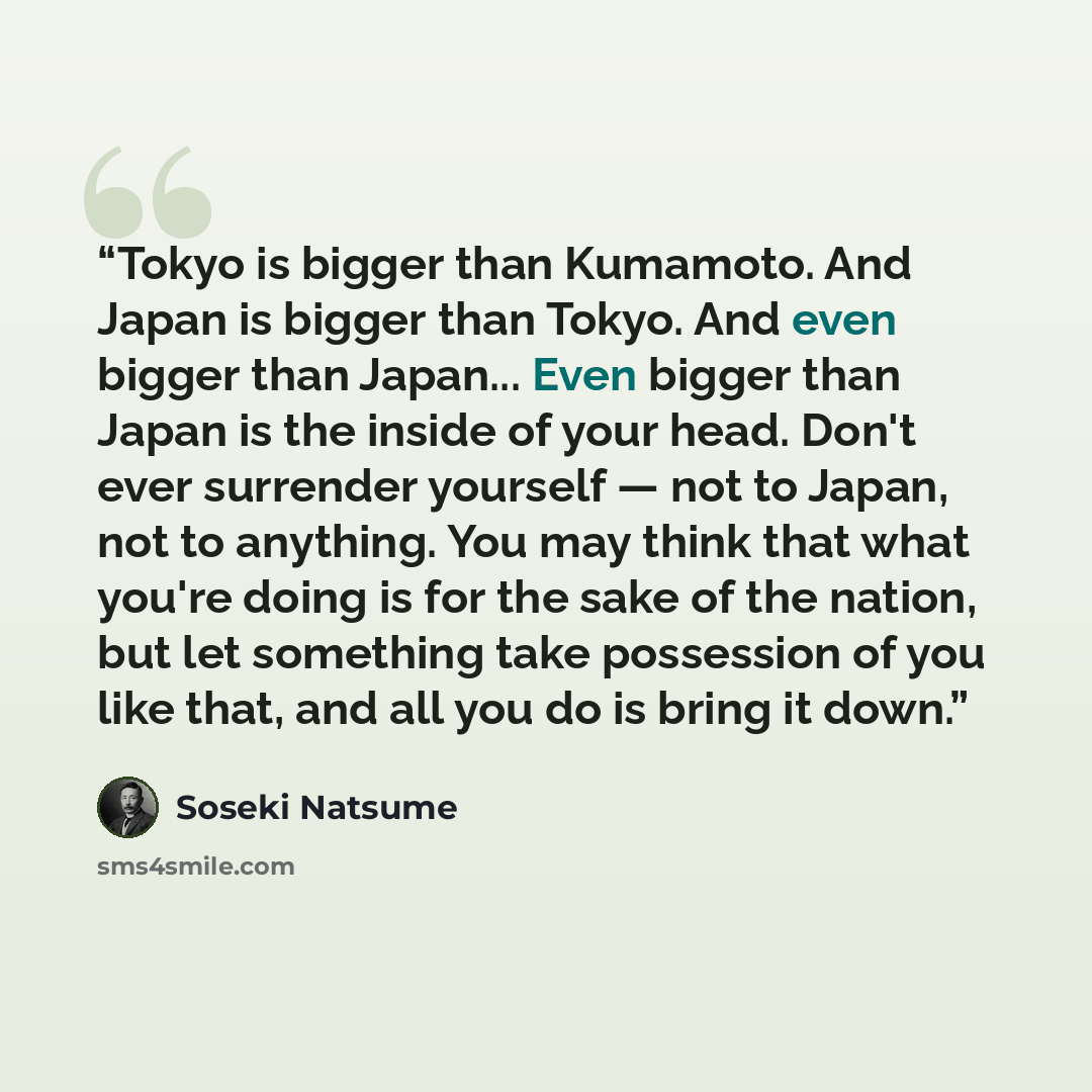 “Tokyo is bigger than Kumamoto. And Japan is bigger than Tokyo. And even bigger than Japan... Even bigger than Japan is the inside of your head. Don't ever surrender yourself ― not to Japan, not to anything. You may think that what you're doing is for the sake of the nation, but let something take…” quote by Sōseki Natsume