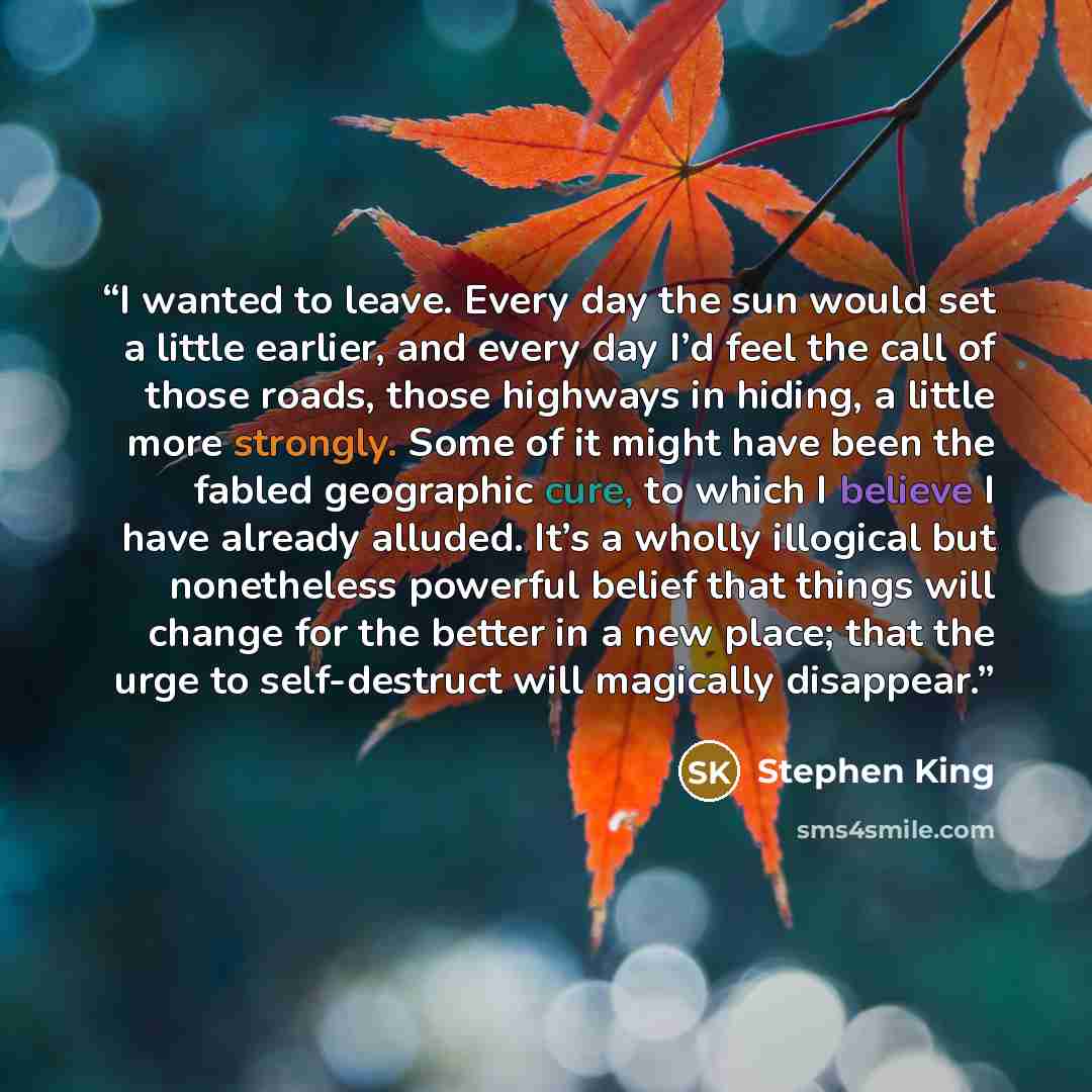 “I wanted to leave. Every day the sun would set a little earlier, and every day I’d feel the call of those roads, those highways in hiding, a little more strongly. Some of it might have been the fabled geographic cure, to which I believe I have already alluded. It’s a wholly illogical but…” quote by Stephen King