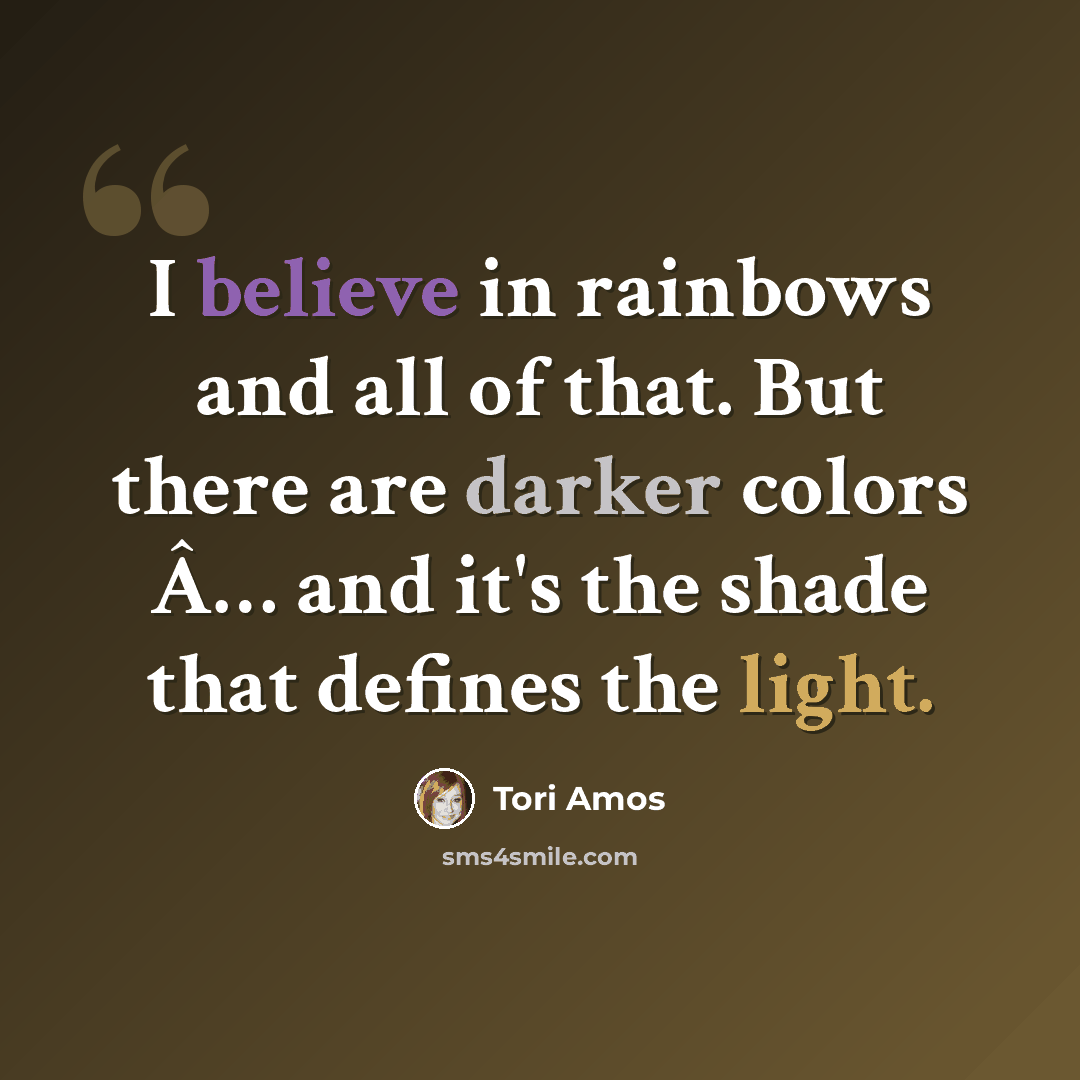“I believe in rainbows and all of that. But there are darker colors Â… and it's the shade that defines the light.” quote by Tori Amos