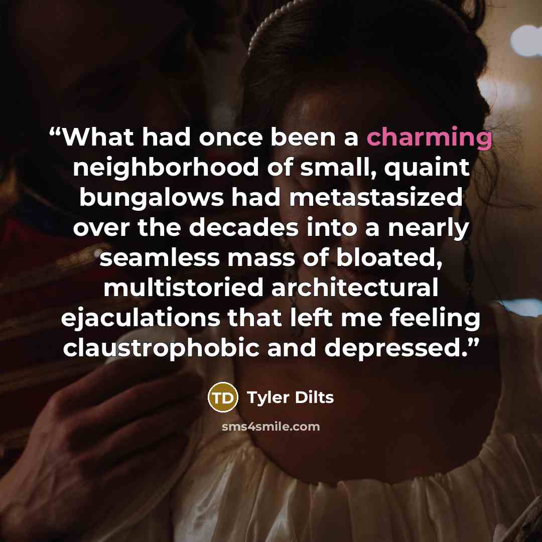“What had once been a charming neighborhood of small, quaint bungalows had metastasized over the decades into a nearly seamless mass of bloated, multistoried architectural ejaculations that left me feeling claustrophobic and depressed.” quote by Tyler Dilts