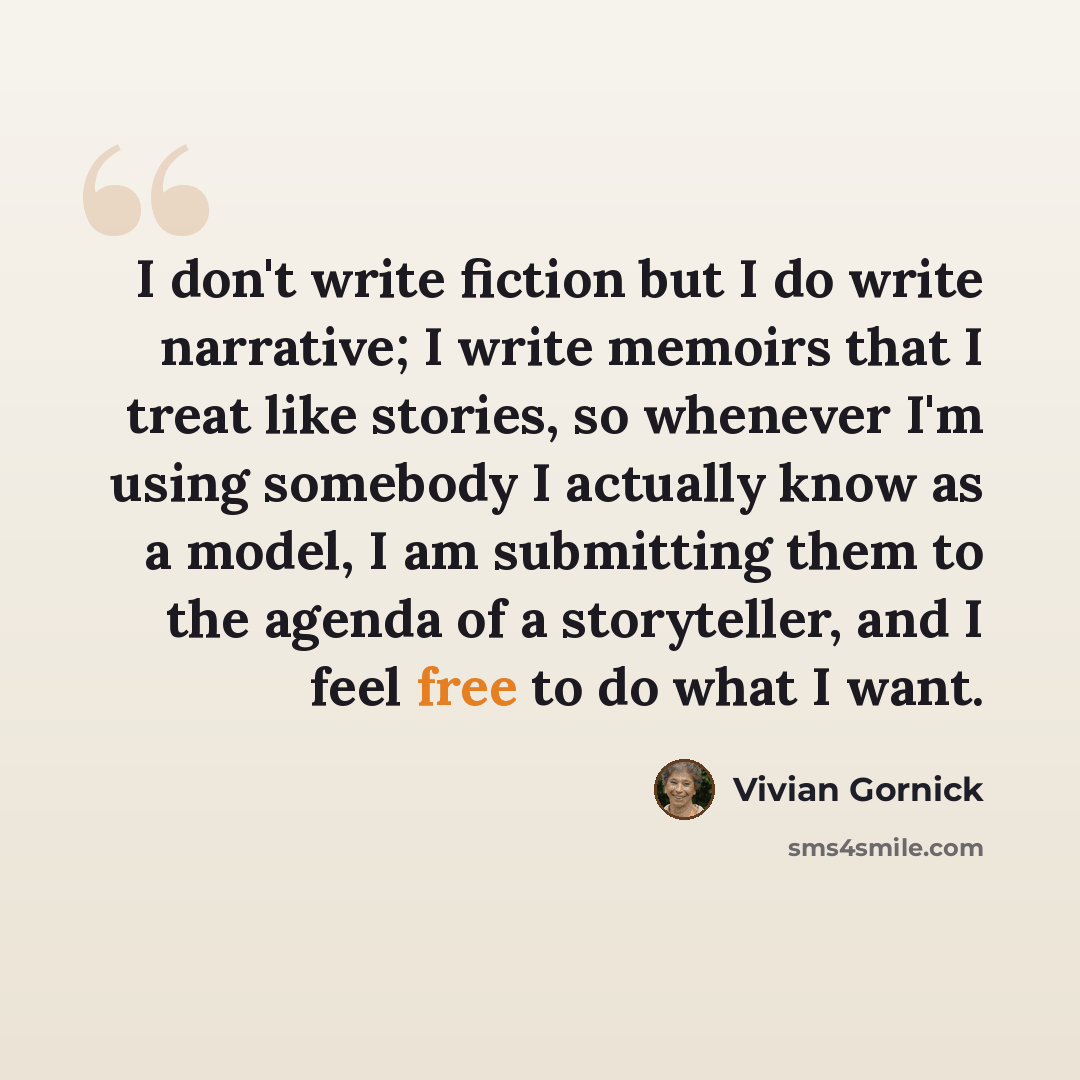 “I don't write fiction but I do write narrative; I write memoirs that I treat like stories, so whenever I'm using somebody I actually know as a model, I am submitting them to the agenda of a storyteller, and I feel free to do what I want.” quote by Vivian Gornick