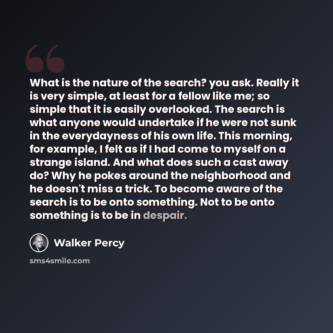 “What is the nature of the search? you ask. Really it is very simple, at least for a fellow like me; so simple that it is easily overlooked. The search is what anyone would undertake if he were not sunk in the everydayness of his own life. This morning, for example, I felt as if I had come to…” quote by Walker Percy