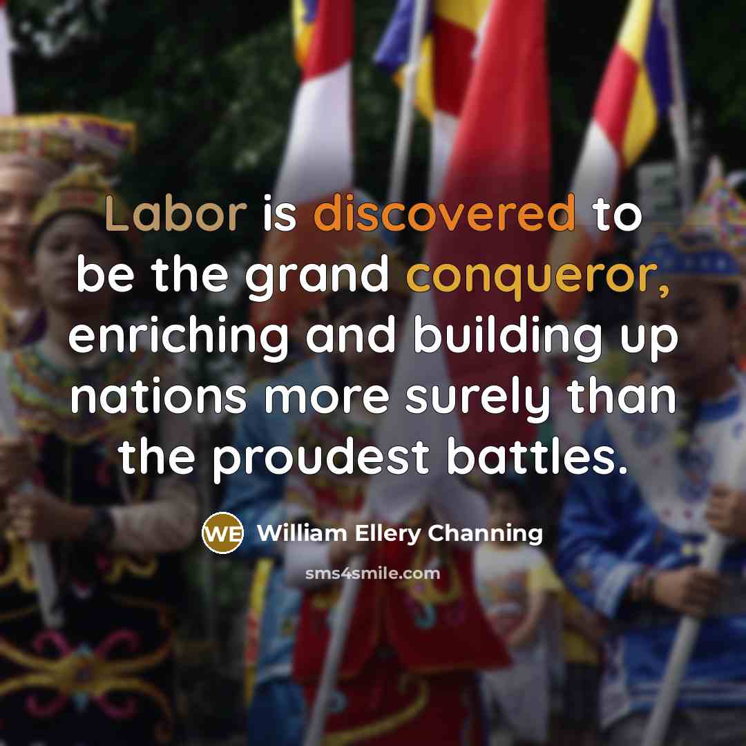 “Labor is discovered to be the grand conqueror, enriching and building up nations more surely than the proudest battles.” quote by William Ellery Channing
