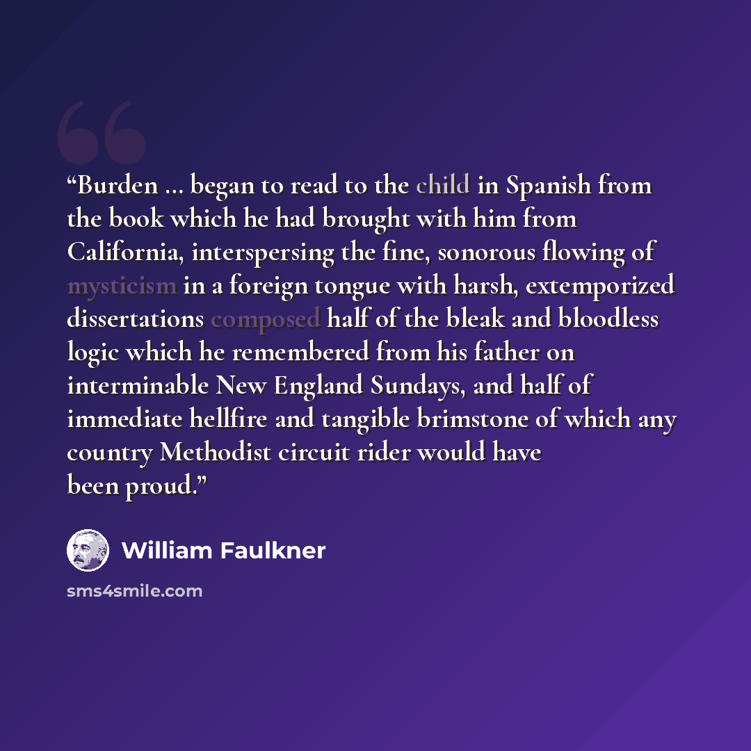 “Burden … began to read to the child in Spanish from the book which he had brought with him from California, interspersing the fine, sonorous flowing of mysticism in a foreign tongue with harsh, extemporized dissertations composed half of the bleak and bloodless logic which he remembered from his…” quote by William Faulkner