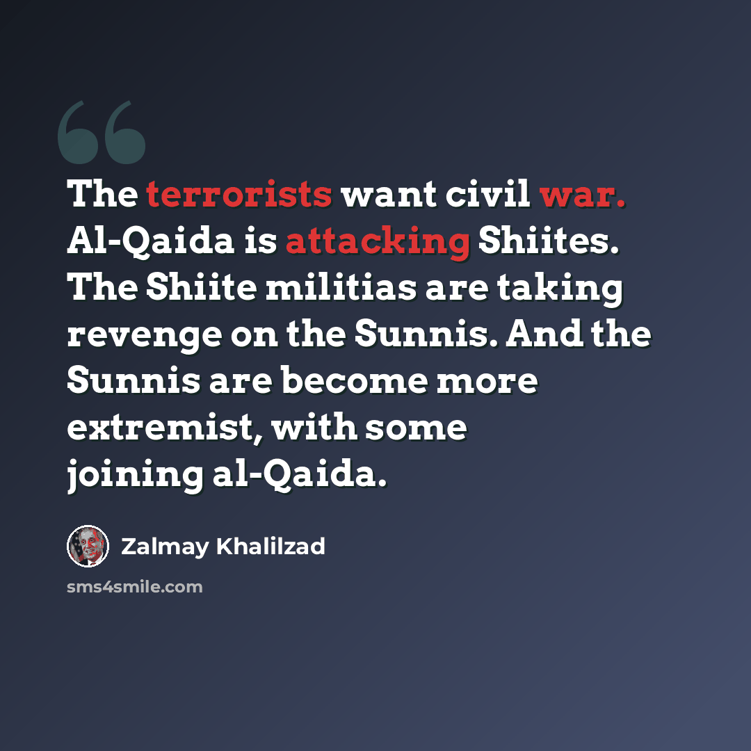 “The terrorists want civil war. Al-Qaida is attacking Shiites. The Shiite militias are taking revenge on the Sunnis. And the Sunnis are become more extremist, with some joining al-Qaida.” quote by Zalmay Khalilzad