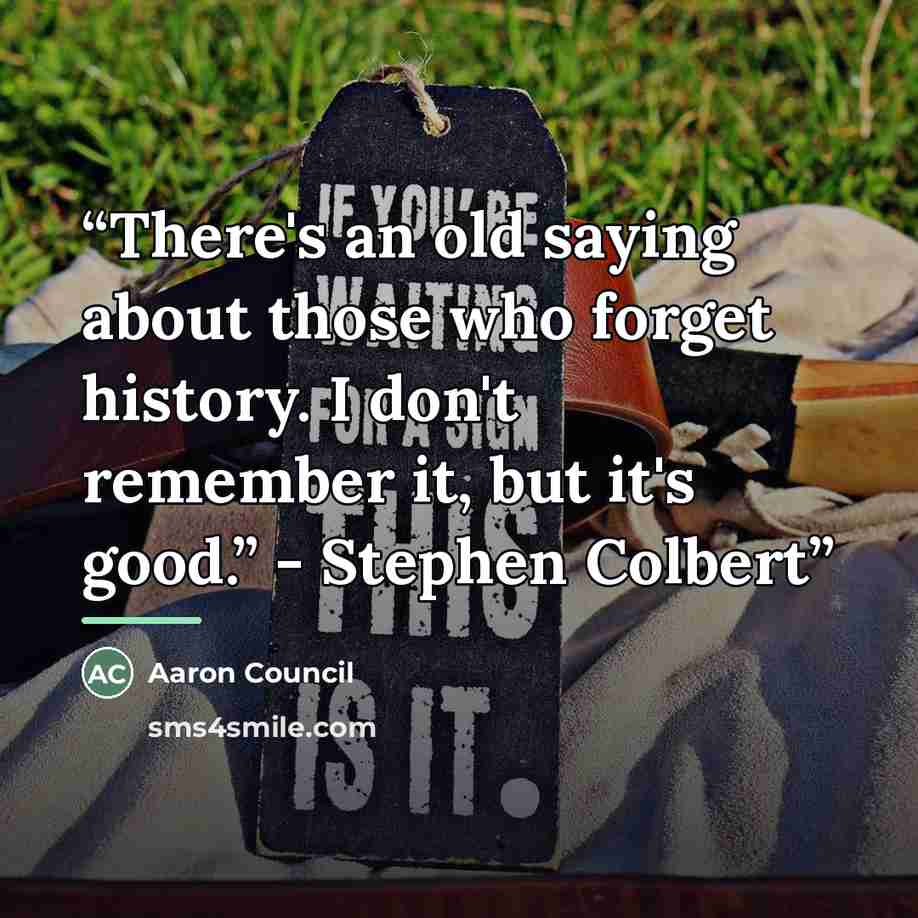 “There's an old saying about those who forget history. I don't remember it, but it's good.” - Stephen Colbert” quote by Aaron Council
