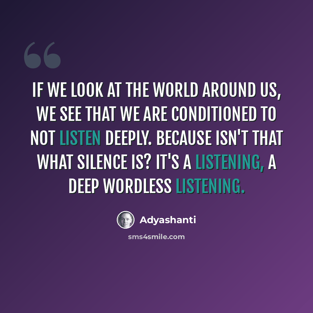 “If we look at the world around us, we see that we are conditioned to not listen deeply. Because isn't that what silence is? It's a listening, a deep wordless listening.” quote by Adyashanti