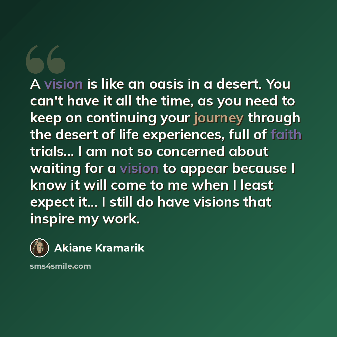 “A vision is like an oasis in a desert. You can't have it all the time, as you need to keep on continuing your journey through the desert of life experiences, full of faith trials... I am not so concerned about waiting for a vision to appear because I know it will come to me when I least expect…” quote by Akiane Kramarik