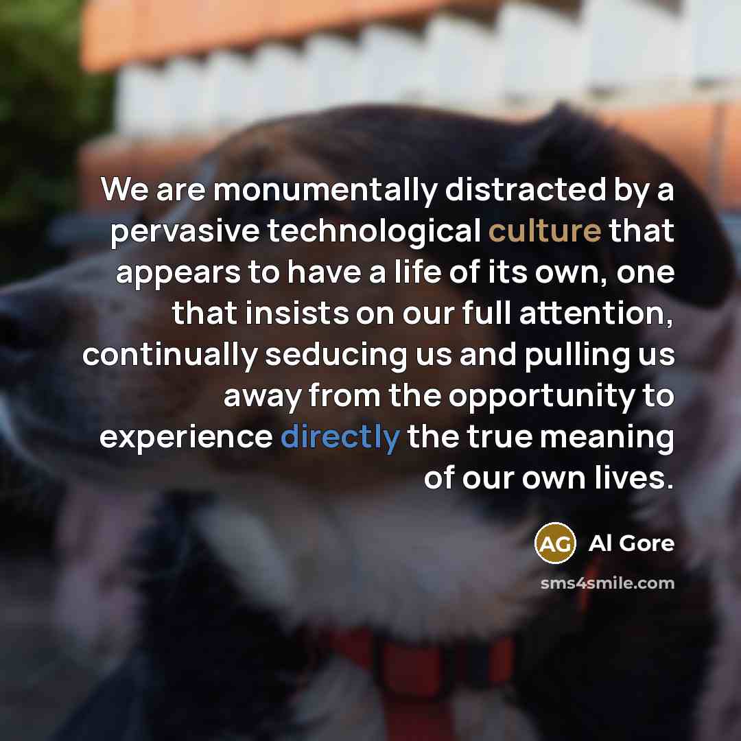 “We are monumentally distracted by a pervasive technological culture that appears to have a life of its own, one that insists on our full attention, continually seducing us and pulling us away from the opportunity to experience directly the true meaning of our own lives.” quote by Al Gore
