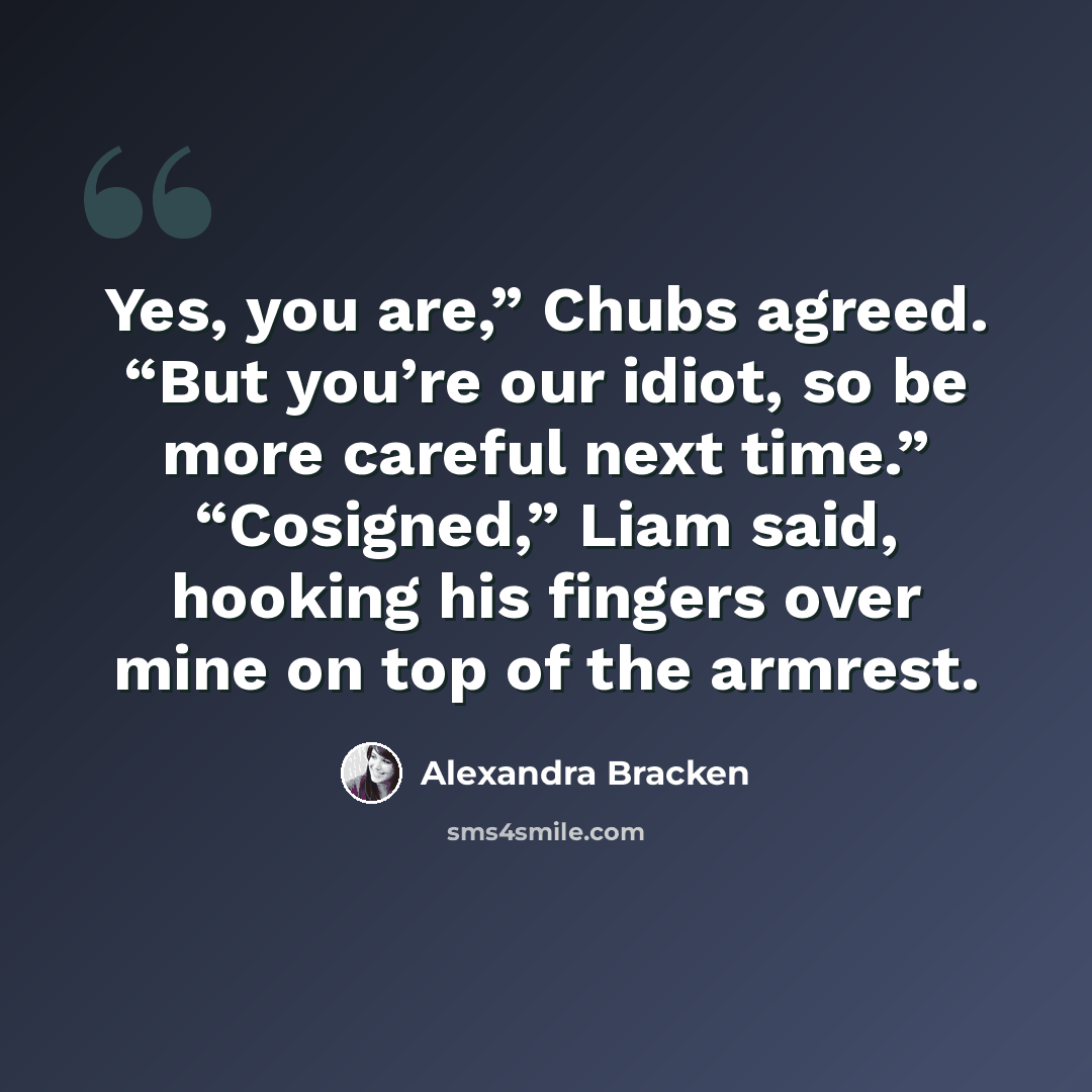 “Yes, you are,” Chubs agreed. “But you’re our idiot, so be more careful next time.” “Cosigned,” Liam said, hooking his fingers over mine on top of the armrest.” quote by Alexandra Bracken